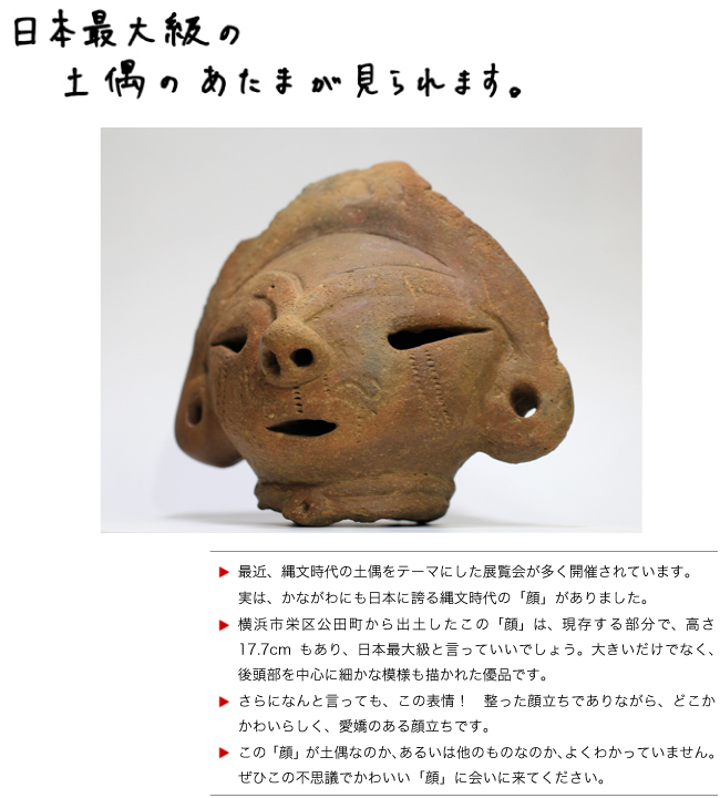 【日本最大級の土偶（？）の頭が見られます。】最近、縄文時代の土偶をテーマにした展覧会が多く開催されています。
実は、かながわにも日本に誇る縄文時代の「顔」がありました。
横浜市栄区公田町から出土したこの「顔」は、現存する部分で、高さ17.7cmもあり、日本最大級と言っていいでしょう。大きいだけでなく、後頭部を中心に細かな模様も描かれた優品です。
さらになんと言っても、この表情！　整った顔立ちでありながら、どこかかわいらしく、愛嬌のある顔立ちです。
この「顔」が土偶なのか、あるいは他のものなのか、よくわかっていません。ぜひこの不思議でかわいい「顔」に会いに来てください。