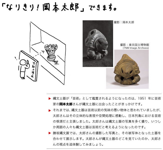 【「なりきり！岡本太郎」できます。】縄文土器が「芸術」として鑑賞されるようになったのは、1951年に芸術家の岡本太郎さんが縄文土器に出会ったことがきっかけです。
それまでは、縄文土器は芸術以前の気味の悪い物体と思われていましたが、太郎さんはその立体的な表現や空間処理に感動し、日本列島における芸術の根源だと主張しました。太郎さんは縄文土器の写真を多く撮り、いつしか周囲の人々も縄文土器は芸術だと考えるようになったのです。
勝坂縄文展では、太郎さんの撮影した写真と、その被写体となった土器を合わせて展示します。太郎さんが縄文土器のどこを見ていたのか、太郎さんの視点を追体験してみましょう。