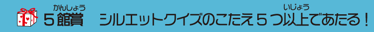 ５館賞　シルエットクイズのこたえ５つ以上であたる！