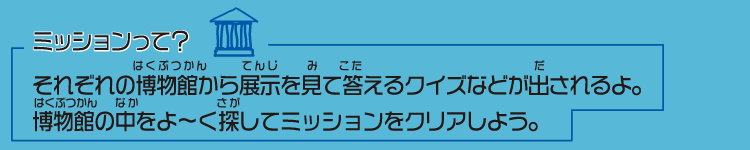 ミッションって？…それぞれの博物館から展示を見て答えるクイズなどが出される。博物館の中をよ〜く探してミッションをクリアしよう。