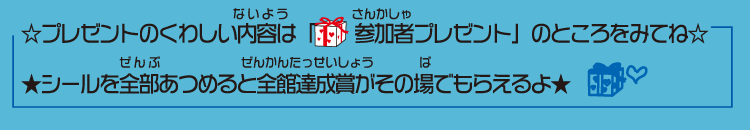 プレゼントのくわしい内容は「参加者プレゼントのところをみてね。シールを全部あつめると全館達成賞がその場でもらえるよ。